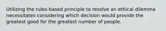 Utilizing the rules-based principle to resolve an ethical dilemma necessitates considering which decision would provide the greatest good for the greatest number of people.