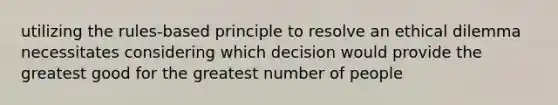 utilizing the rules-based principle to resolve an ethical dilemma necessitates considering which decision would provide the greatest good for the greatest number of people