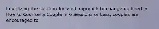 In utilizing the solution-focused approach to change outlined in How to Counsel a Couple in 6 Sessions or Less, couples are encouraged to