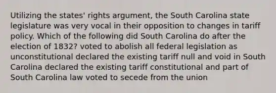 Utilizing the states' rights argument, the South Carolina state legislature was very vocal in their opposition to changes in tariff policy. Which of the following did South Carolina do after the election of 1832? voted to abolish all federal legislation as unconstitutional declared the existing tariff null and void in South Carolina declared the existing tariff constitutional and part of South Carolina law voted to secede from the union