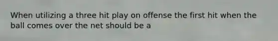 When utilizing a three hit play on offense the first hit when the ball comes over the net should be a