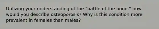 Utilizing your understanding of the "battle of the bone," how would you describe osteoporosis? Why is this condition more prevalent in females than males?