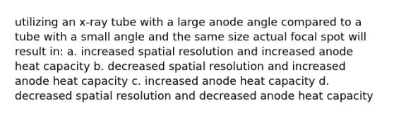 utilizing an x-ray tube with a large anode angle compared to a tube with a small angle and the same size actual focal spot will result in: a. increased spatial resolution and increased anode heat capacity b. decreased spatial resolution and increased anode heat capacity c. increased anode heat capacity d. decreased spatial resolution and decreased anode heat capacity