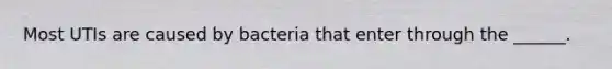 Most UTIs are caused by bacteria that enter through the ______.