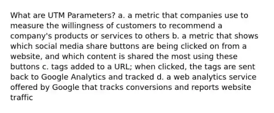 What are UTM Parameters? a. a metric that companies use to measure the willingness of customers to recommend a company's products or services to others b. a metric that shows which social media share buttons are being clicked on from a website, and which content is shared the most using these buttons c. tags added to a URL; when clicked, the tags are sent back to Google Analytics and tracked d. a web analytics service offered by Google that tracks conversions and reports website traffic