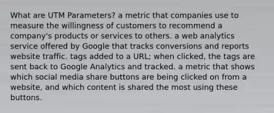 What are UTM Parameters? a metric that companies use to measure the willingness of customers to recommend a company's products or services to others. a web analytics service offered by Google that tracks conversions and reports website traffic. tags added to a URL; when clicked, the tags are sent back to Google Analytics and tracked. a metric that shows which social media share buttons are being clicked on from a website, and which content is shared the most using these buttons.