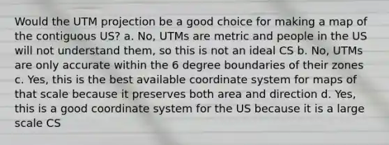 Would the UTM projection be a good choice for making a map of the contiguous US? a. No, UTMs are metric and people in the US will not understand them, so this is not an ideal CS b. No, UTMs are only accurate within the 6 degree boundaries of their zones c. Yes, this is the best available coordinate system for maps of that scale because it preserves both area and direction d. Yes, this is a good coordinate system for the US because it is a large scale CS