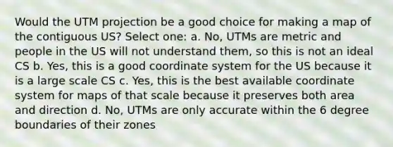 Would the UTM projection be a good choice for making a map of the contiguous US? Select one: a. No, UTMs are metric and people in the US will not understand them, so this is not an ideal CS b. Yes, this is a good <a href='https://www.questionai.com/knowledge/k0mliGrrmM-coordinate-system' class='anchor-knowledge'>coordinate system</a> for the US because it is a large scale CS c. Yes, this is the best available coordinate system for maps of that scale because it preserves both area and direction d. No, UTMs are only accurate within the 6 degree boundaries of their zones