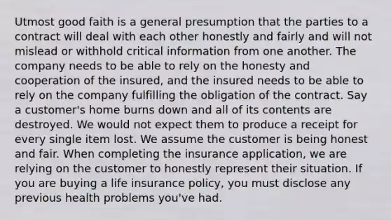 Utmost good faith is a general presumption that the parties to a contract will deal with each other honestly and fairly and will not mislead or withhold critical information from one another. The company needs to be able to rely on the honesty and cooperation of the insured, and the insured needs to be able to rely on the company fulfilling the obligation of the contract. Say a customer's home burns down and all of its contents are destroyed. We would not expect them to produce a receipt for every single item lost. We assume the customer is being honest and fair. When completing the insurance application, we are relying on the customer to honestly represent their situation. If you are buying a life insurance policy, you must disclose any previous health problems you've had.