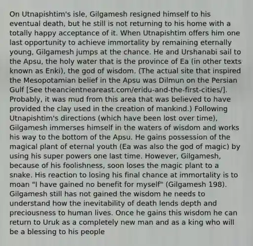 On Utnapishtim's isle, Gilgamesh resigned himself to his eventual death, but he still is not returning to his home with a totally happy acceptance of it. When Utnapishtim offers him one last opportunity to achieve immortality by remaining eternally young, Gilgamesh jumps at the chance. He and Urshanabi sail to the Apsu, the holy water that is the province of Ea (in other texts known as Enki), the god of wisdom. (The actual site that inspired the Mesopotamian belief in the Apsu was Dilmun on the Persian Gulf [See theancientneareast.com/eridu-and-the-first-cities/]. Probably, it was mud from this area that was believed to have provided the clay used in the creation of mankind.) Following Utnapishtim's directions (which have been lost over time), Gilgamesh immerses himself in the waters of wisdom and works his way to the bottom of the Apsu. He gains possession of the magical plant of eternal youth (Ea was also the god of magic) by using his super powers one last time. However, Gilgamesh, because of his foolishness, soon loses the magic plant to a snake. His reaction to losing his final chance at immortality is to moan "I have gained no benefit for myself" (Gilgamesh 198). Gilgamesh still has not gained the wisdom he needs to understand how the inevitability of death lends depth and preciousness to human lives. Once he gains this wisdom he can return to Uruk as a completely new man and as a king who will be a blessing to his people