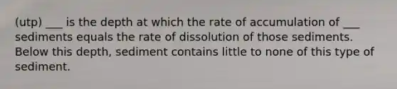 (utp) ___ is the depth at which the rate of accumulation of ___ sediments equals the rate of dissolution of those sediments. Below this depth, sediment contains little to none of this type of sediment.