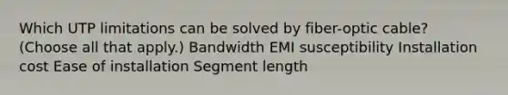 Which UTP limitations can be solved by fiber-optic cable? (Choose all that apply.) Bandwidth EMI susceptibility Installation cost Ease of installation Segment length