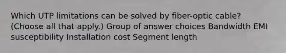 Which UTP limitations can be solved by fiber-optic cable? (Choose all that apply.) Group of answer choices Bandwidth EMI susceptibility Installation cost Segment length