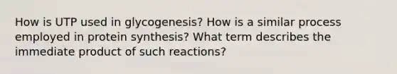 How is UTP used in glycogenesis? How is a similar process employed in protein synthesis? What term describes the immediate product of such reactions?