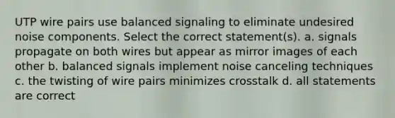 UTP wire pairs use balanced signaling to eliminate undesired noise components. Select the correct statement(s). a. signals propagate on both wires but appear as mirror images of each other b. balanced signals implement noise canceling techniques c. the twisting of wire pairs minimizes crosstalk d. all statements are correct