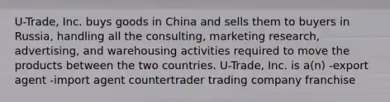 U-Trade, Inc. buys goods in China and sells them to buyers in Russia, handling all the consulting, marketing research, advertising, and warehousing activities required to move the products between the two countries. U-Trade, Inc. is a(n) -export agent -import agent countertrader trading company franchise