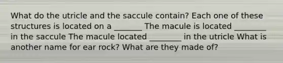 What do the utricle and the saccule contain? Each one of these structures is located on a _______ The macule is located ________ in the saccule The macule located ________ in the utricle What is another name for ear rock? What are they made of?