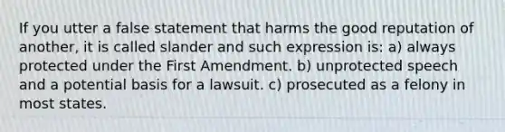 If you utter a false statement that harms the good reputation of another, it is called slander and such expression is: a) always protected under the First Amendment. b) unprotected speech and a potential basis for a lawsuit. c) prosecuted as a felony in most states.