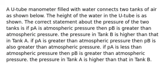 A U-tube manometer filled with water connects two tanks of air as shown below. The height of the water in the U-tube is as shown. The correct statement about the pressure of the two tanks is if pA is atmospheric pressure then pB is <a href='https://www.questionai.com/knowledge/ktgHnBD4o3-greater-than' class='anchor-knowledge'>greater than</a> atmospheric pressure. the pressure in Tank B is higher than that in Tank A. if pA is greater than atmospheric pressure then pB is also greater than atmospheric pressure. if pA is <a href='https://www.questionai.com/knowledge/k7BtlYpAMX-less-than' class='anchor-knowledge'>less than</a> atmospheric pressure then pB is greater than atmospheric pressure. the pressure in Tank A is higher than that in Tank B.