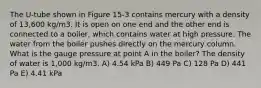 The U-tube shown in Figure 15-3 contains mercury with a density of 13,600 kg/m3. It is open on one end and the other end is connected to a boiler, which contains water at high pressure. The water from the boiler pushes directly on the mercury column. What is the gauge pressure at point A in the boiler? The density of water is 1,000 kg/m3. A) 4.54 kPa B) 449 Pa C) 128 Pa D) 441 Pa E) 4.41 kPa