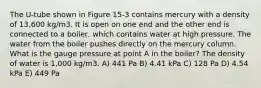 The U-tube shown in Figure 15-3 contains mercury with a density of 13,600 kg/m3. It is open on one end and the other end is connected to a boiler, which contains water at high pressure. The water from the boiler pushes directly on the mercury column. What is the gauge pressure at point A in the boiler? The density of water is 1,000 kg/m3. A) 441 Pa B) 4.41 kPa C) 128 Pa D) 4.54 kPa E) 449 Pa