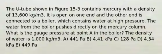 The U-tube shown in Figure 15-3 contains mercury with a density of 13,600 kg/m3. It is open on one end and the other end is connected to a boiler, which contains water at high pressure. The water from the boiler pushes directly on the mercury column. What is the gauge pressure at point A in the boiler? The density of water is 1,000 kg/m3. A) 441 Pa B) 4.41 kPa C) 128 Pa D) 4.54 kPa E) 449 Pa