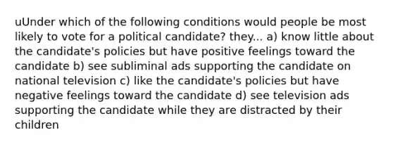 uUnder which of the following conditions would people be most likely to vote for a political candidate? they... a) know little about the candidate's policies but have positive feelings toward the candidate b) see subliminal ads supporting the candidate on national television c) like the candidate's policies but have negative feelings toward the candidate d) see television ads supporting the candidate while they are distracted by their children