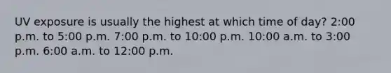 UV exposure is usually the highest at which time of day? 2:00 p.m. to 5:00 p.m. 7:00 p.m. to 10:00 p.m. 10:00 a.m. to 3:00 p.m. 6:00 a.m. to 12:00 p.m.