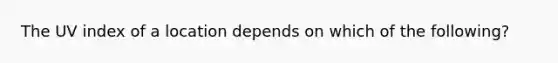 The UV index of a location depends on which of the following?