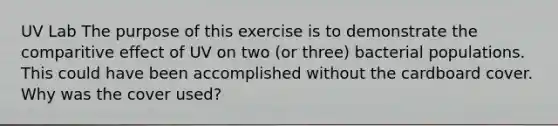 UV Lab The purpose of this exercise is to demonstrate the comparitive effect of UV on two (or three) bacterial populations. This could have been accomplished without the cardboard cover. Why was the cover used?