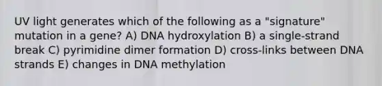 UV light generates which of the following as a "signature" mutation in a gene? A) DNA hydroxylation B) a single-strand break C) pyrimidine dimer formation D) cross-links between DNA strands E) changes in DNA methylation