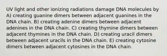 UV light and other ionizing radiations damage DNA molecules by A) creating guanine dimers between adjacent guanines in the DNA chain. B) creating adenine dimers between adjacent adenines in the DNA chain. C) creating thymine dimers between adjacent thymines in the DNA chain. D) creating uracil dimers between adjacent uracils in the DNA chain. E) creating cytosine dimers between adjacent cytosines in the DNA chain.