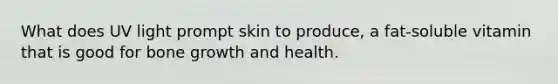 What does UV light prompt skin to produce, a fat-soluble vitamin that is good for bone growth and health.