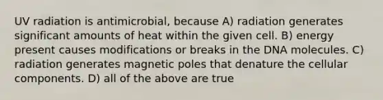 UV radiation is antimicrobial, because A) radiation generates significant amounts of heat within the given cell. B) energy present causes modifications or breaks in the DNA molecules. C) radiation generates magnetic poles that denature the cellular components. D) all of the above are true