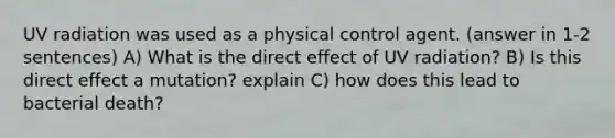 UV radiation was used as a physical control agent. (answer in 1-2 sentences) A) What is the direct effect of UV radiation? B) Is this direct effect a mutation? explain C) how does this lead to bacterial death?