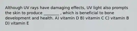 Although UV rays have damaging effects, UV light also prompts the skin to produce ________ , which is beneficial to bone development and health. A) vitamin D B) vitamin C C) vitamin B D) vitamin E