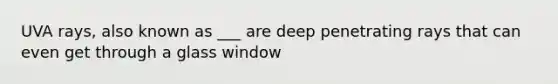 UVA rays, also known as ___ are deep penetrating rays that can even get through a glass window