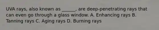 UVA rays, also known as ______, are deep-penetrating rays that can even go through a glass window. A. Enhancing rays B. Tanning rays C. Aging rays D. Burning rays