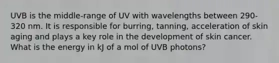 UVB is the middle-range of UV with wavelengths between 290-320 nm. It is responsible for burring, tanning, acceleration of skin aging and plays a key role in the development of skin cancer. What is the energy in kJ of a mol of UVB photons?