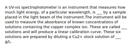 A UV-vis spectrophotometer is an instrument that measures how much light energy, of a particular wavelength, is ___ by a sample placed in the light beam of the instrument.The instrument will be used to measure the absorbance of known concentrations of solutions containing the copper complex ion. These are called ___ solutions and will produce a linear calibration curve. These six solutions are prepared by diluting a Cu2+ stock solution of ___ g/L.