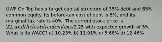 UWF On Top has a target capital structure of 35% debt and 65% common equity. Its before-tax cost of debt is 8%, and its marginal tax rate is 40%. The current stock price is 22, and the last dividend was2.25 with expected growth of 5%. What is its WACC? a) 10.23% b) 11.91% c) 5.68% d) 12.46%