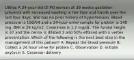 UWise A 34-year-old Gl PO woman at 39 weeks gestation presents with increased swelling in her face and hands over the last four days. She has no prior history of hypertension. Blood pressure is 150/94 and a 24-hour urine sample for protein is 140 mg. BMI is 29 kg/m2. Creatinine is 1.2 mg/dL. The fundal height is 37 and the cervix is dilated 1 and 50% effaced with a vertex presentation. Which of the following is the next best step in the management of this patient? A. Repeat the blood pressure B. Collect a 24 hour urine for protein C. Observation D. Initiate oxytocin E. Cesarean delivery