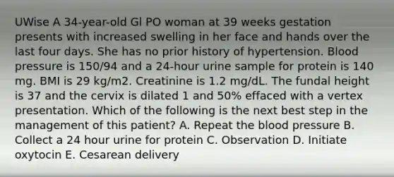 UWise A 34-year-old Gl PO woman at 39 weeks gestation presents with increased swelling in her face and hands over the last four days. She has no prior history of hypertension. Blood pressure is 150/94 and a 24-hour urine sample for protein is 140 mg. BMI is 29 kg/m2. Creatinine is 1.2 mg/dL. The fundal height is 37 and the cervix is dilated 1 and 50% effaced with a vertex presentation. Which of the following is the next best step in the management of this patient? A. Repeat the blood pressure B. Collect a 24 hour urine for protein C. Observation D. Initiate oxytocin E. Cesarean delivery