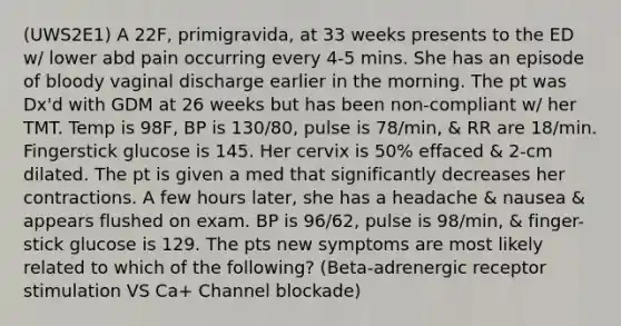 (UWS2E1) A 22F, primigravida, at 33 weeks presents to the ED w/ lower abd pain occurring every 4-5 mins. She has an episode of bloody vaginal discharge earlier in the morning. The pt was Dx'd with GDM at 26 weeks but has been non-compliant w/ her TMT. Temp is 98F, BP is 130/80, pulse is 78/min, & RR are 18/min. Fingerstick glucose is 145. Her cervix is 50% effaced & 2-cm dilated. The pt is given a med that significantly decreases her contractions. A few hours later, she has a headache & nausea & appears flushed on exam. BP is 96/62, pulse is 98/min, & finger-stick glucose is 129. The pts new symptoms are most likely related to which of the following? (Beta-adrenergic receptor stimulation VS Ca+ Channel blockade)