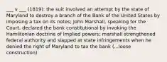 ___ v ___ (1819): the suit involved an attempt by the state of Maryland to destroy a branch of the Bank of the United States by imposing a tax on its notes; John Marshall, speaking for the Court, declared the bank constitutional by invoking the Hamiltonian doctrine of Implied powers; marshall strengthened federal authority and slapped at state infringements when he denied the right of Maryland to tax the bank (...loose construction)