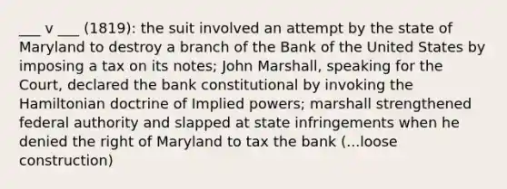 ___ v ___ (1819): the suit involved an attempt by the state of Maryland to destroy a branch of the Bank of the United States by imposing a tax on its notes; John Marshall, speaking for the Court, declared the bank constitutional by invoking the Hamiltonian doctrine of Implied powers; marshall strengthened federal authority and slapped at state infringements when he denied the right of Maryland to tax the bank (...loose construction)