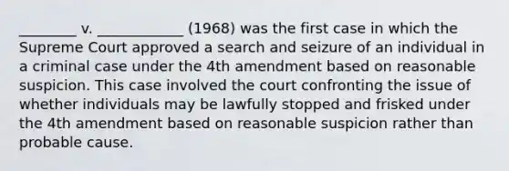 ________ v. ____________ (1968) was the first case in which the Supreme Court approved a search and seizure of an individual in a criminal case under the 4th amendment based on reasonable suspicion. This case involved the court confronting the issue of whether individuals may be lawfully stopped and frisked under the 4th amendment based on reasonable suspicion rather than probable cause.