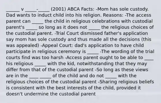 ______ v _____-_____ (2001) ABCA Facts: -Mom has sole custody. Dad wants to induct child into his religion. Reasons: -The access parent can _____ the child in religious celebrations with custodial parent's _____ so long as it does not _____ the religious choices of the custodial parent. -Trial Court dismissed father's application say mom has sole custody and thus made all the decisions (this was appealed) -Appeal Court: dad's application to have child participate in religious ceremony is _____ -The wording of the trial courts find was too harsh -Access parent ought to be able to ____ his religious _____ with the kid, notwithstanding that they may differ from that of the custodial parent -So long as these views are in the ____ _____ of the child and do not _____ with the religious choices of the custodial parent -Sharing religious beliefs is consistent with the best interests of the child, provided it doesn't undermine the custodial parent