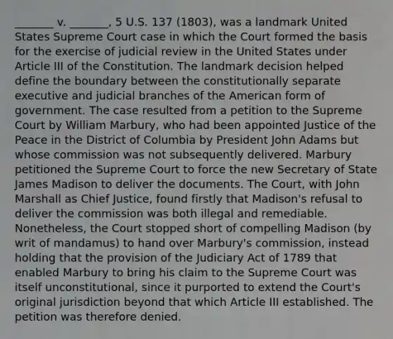 _______ v. _______, 5 U.S. 137 (1803), was a landmark United States Supreme Court case in which the Court formed the basis for the exercise of judicial review in the United States under Article III of the Constitution. The landmark decision helped define the boundary between the constitutionally separate executive and judicial branches of the American form of government. The case resulted from a petition to the Supreme Court by William Marbury, who had been appointed Justice of the Peace in the District of Columbia by President John Adams but whose commission was not subsequently delivered. Marbury petitioned the Supreme Court to force the new Secretary of State James Madison to deliver the documents. The Court, with John Marshall as Chief Justice, found firstly that Madison's refusal to deliver the commission was both illegal and remediable. Nonetheless, the Court stopped short of compelling Madison (by writ of mandamus) to hand over Marbury's commission, instead holding that the provision of the Judiciary Act of 1789 that enabled Marbury to bring his claim to the Supreme Court was itself unconstitutional, since it purported to extend the Court's original jurisdiction beyond that which Article III established. The petition was therefore denied.