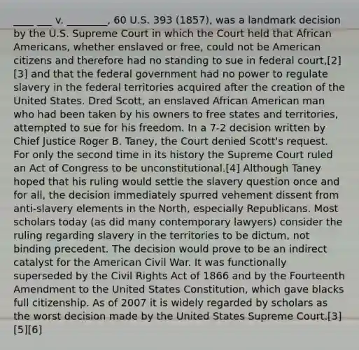 ____ ___ v. ________, 60 U.S. 393 (1857), was a landmark decision by the U.S. Supreme Court in which the Court held that African Americans, whether enslaved or free, could not be American citizens and therefore had no standing to sue in federal court,[2][3] and that the federal government had no power to regulate slavery in the federal territories acquired after the creation of the United States. Dred Scott, an enslaved African American man who had been taken by his owners to free states and territories, attempted to sue for his freedom. In a 7-2 decision written by Chief Justice Roger B. Taney, the Court denied Scott's request. For only the second time in its history the Supreme Court ruled an Act of Congress to be unconstitutional.[4] Although Taney hoped that his ruling would settle the slavery question once and for all, the decision immediately spurred vehement dissent from anti-slavery elements in the North, especially Republicans. Most scholars today (as did many contemporary lawyers) consider the ruling regarding slavery in the territories to be dictum, not binding precedent. The decision would prove to be an indirect catalyst for the American Civil War. It was functionally superseded by the Civil Rights Act of 1866 and by the Fourteenth Amendment to the United States Constitution, which gave blacks full citizenship. As of 2007 it is widely regarded by scholars as the worst decision made by the United States Supreme Court.[3][5][6]